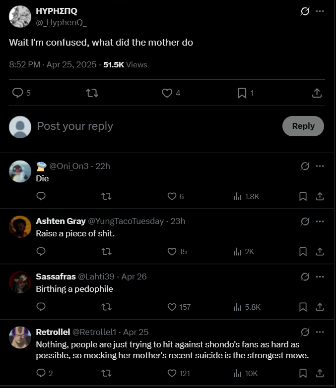 HYPHΣNQ @_HyphenQ Wait I'm confused, what did the mother do 8:52 PM - Apr 25, 2025 -51.5K Views 5 27 Post your reply Die @Oni_On3 - 22h 4 Ashten Gray @YungTaco Tuesday - 23h Raise a p------------. Sassafras @Lahti39 - Apr 26 Birthing a p-------- 27 ill 1.8K ↑ Reply 0 Q 15 ill 2K 0. 157 ill 5.8K Retrollel @Retrollel1 - Apr 25 Q Nothing, people are just trying to hit against shondo's fans as hard as possible, so mocking her mother's recent suicide is the strongest move. 2 27 121 ill 10K