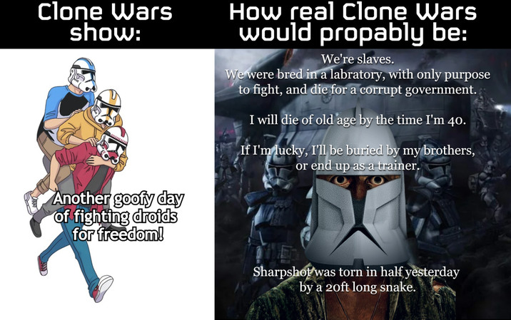 Clone Wars show: Another goofy day of fighting droids for freedom! How real Clone Wars would propably be: We're slaves. We were bred in a labratory, with only purpose to fight, and die for a corrupt government. I will die of old age by the time I'm 40. If I'm lucky, I'll be buried by my brothers, or end up as a trainer. Sharpshot was torn in half yesterday by a 20ft long snake.