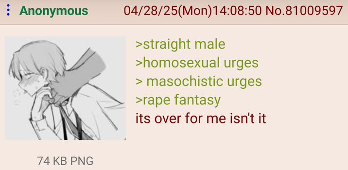 : Anonymous 04/28/25(Mon)14:08:50 No.81009597 >straight male >homosexual urges > masochistic urges >r--- fantasy its over for me isn't it 74 KB PNG