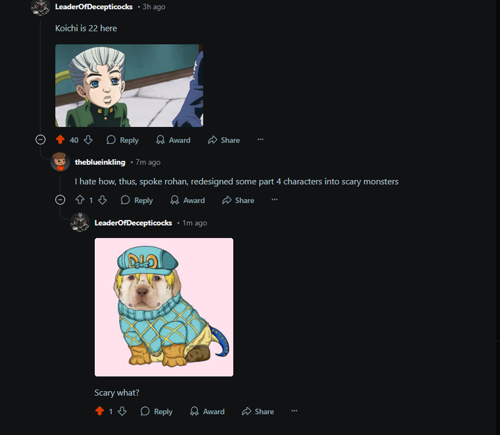 Leader Of Decepticocks ⚫ 3h ago Koichi is 22 here 30 40 Reply theblueinkling ⚫ 7m ago Award Share I hate how, thus, spoke rohan, redesigned some part 4 characters into scary monsters ☹ Ŵ 1 ♡ 813 Reply Award Share LeaderOfDecepticocks • 1m ago Scary what? 1 Reply Award Share