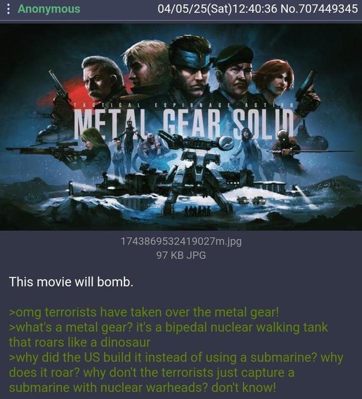 Anonymous 04/05/25(Sat)12:40:36 No.707449345 ESPIO METAL GEAR SOLI 1743869532419027m.jpg This movie will bomb. 97 KB JPG >omg terrorists have taken over the metal gear! >what's a metal gear? it's a bipedal nuclear walking tank that roars like a dinosaur >why did the US build it instead of using a submarine? why does it roar? why don't the terrorists just capture a submarine with nuclear warheads? don't know!