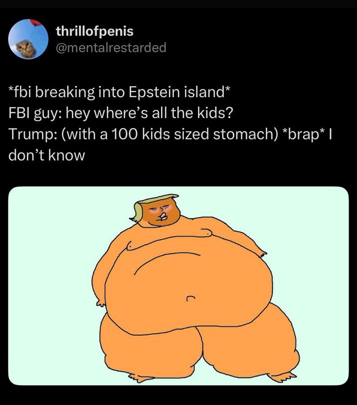 thrillofpenis @mentalrestarded *fbi breaking into Epstein island* FBI guy: hey where's all the kids? Trump: (with a 100 kids sized stomach) *brap* I don't know C