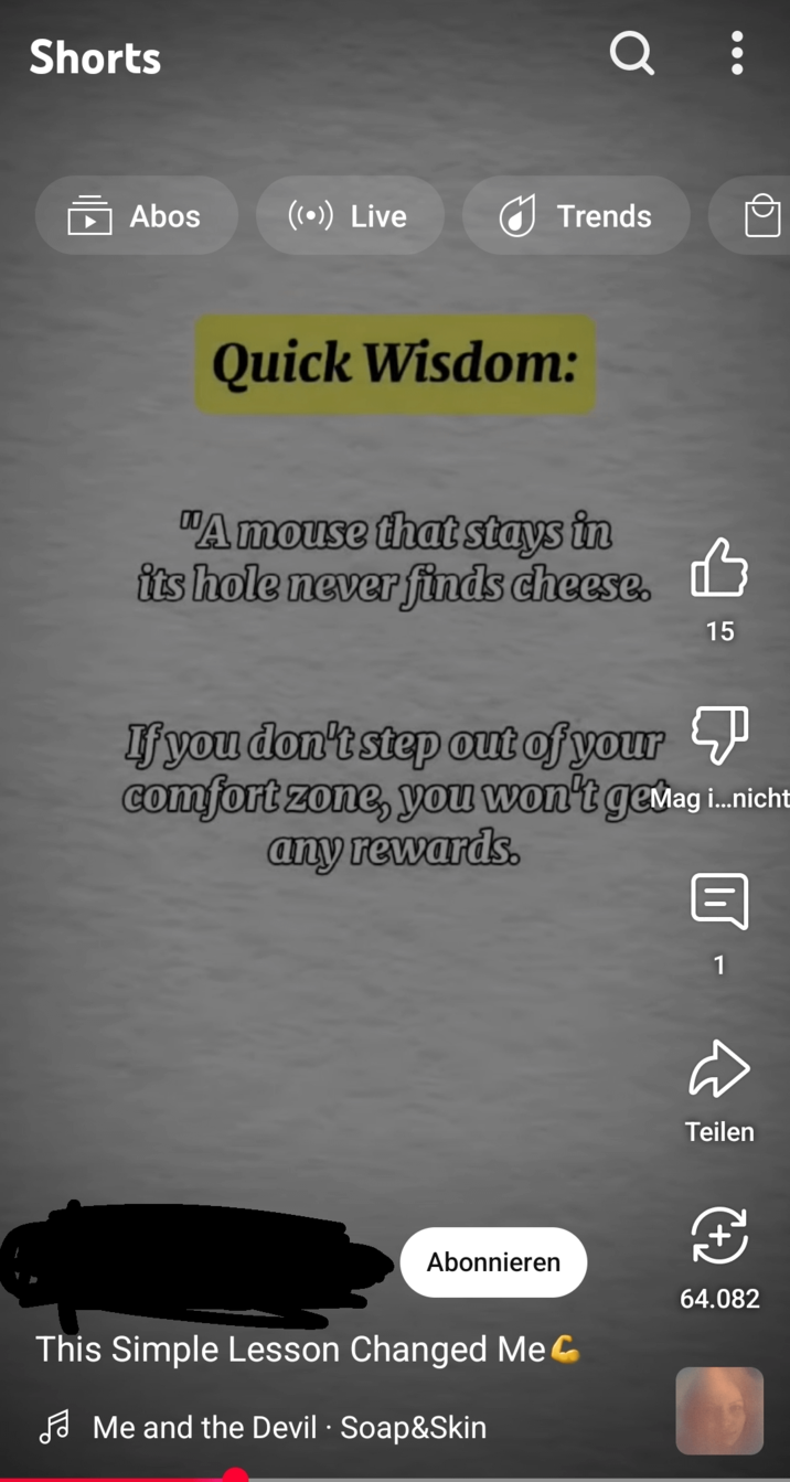Shorts Q : Abos ((•)) Live Trends Quick Wisdom: "A mouse that stays in its hole never finds cheese. 15 If you don't step out of your comfort zone, you won't gemag...nicht any rewards. 1 Teilen Abonnieren I 64.082 This Simple Lesson Changed Me Me and the Devil Soap&Skin