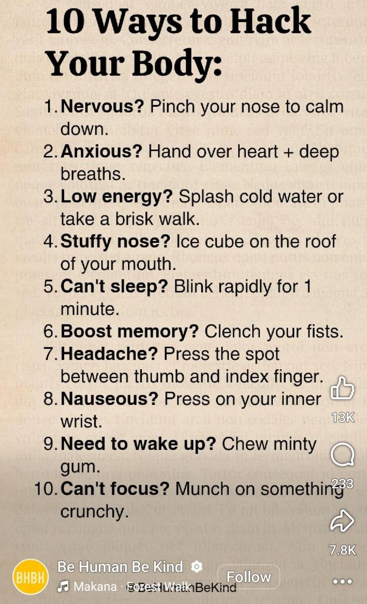 10 Ways to Hack Your Body: 1. Nervous? Pinch your nose to calm down. 2. Anxious? Hand over heart + deep breaths. 3. Low energy? Splash cold water or take a brisk walk. 4. Stuffy nose? Ice cube on the roof of your mouth. 5. Can't sleep? Blink rapidly for 1 minute. 6. Boost memory? Clench your fists. 7. Headache? Press the spot between thumb and index finger. 8. Nauseous? Press on your inner wrist. 9. Need to wake up? Chew minty gum. 13K 10. Can't focus? Munch on something³ crunchy. 7.8K Be Human Be Kind BHBK Follow Makana EoBest Walk BeKind