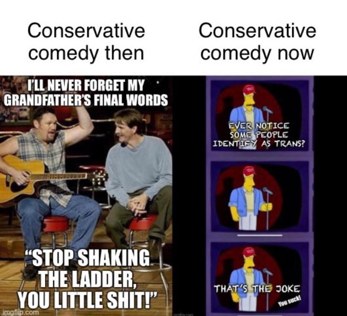 Conservative comedy then I'LL NEVER FORGET MY GRANDFATHER'S FINAL WORDS Conservative comedy now EVER NOTICE SOME PEOPLE IDENTIFY AS TRANS? "STOP SHAKING THE LADDER, YOU LITTLE S---!" imgflip.com implic.com THAT'S THE JOKE You suck!