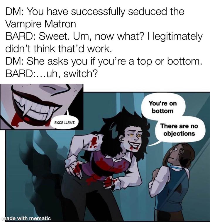 DM: You have successfully seduced the Vampire Matron BARD: Sweet. Um, now what? I legitimately didn't think that'd work. DM: She asks you if you're a top or bottom. BARD:...uh, switch? EXCELLENT. made with mematic 飯 You're on bottom There are no objections