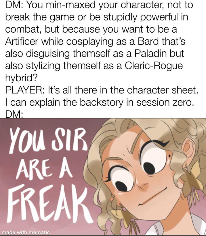 DM: You min-maxed your character, not to break the game or be stupidly powerful in combat, but because you want to be a Artificer while cosplaying as a Bard that's also disguising themself as a Paladin but also stylizing themself as a Cleric-Rogue hybrid? PLAYER: It's all there in the character sheet. I can explain the backstory in session zero. DM: YOU SIR ARE A FREAK made with mematic