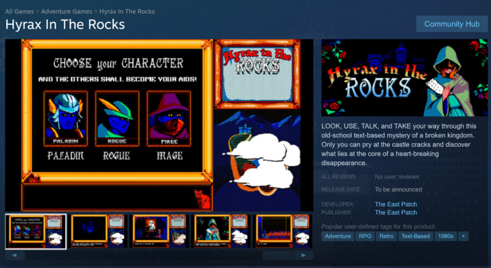 All Games > Adventure Games > Hyrax In The Rocks Hyrax In The Rocks CHOOSE чour CHARACTER AND THE OTHERS SHALL BECOME YOUR AIDS! ROCKS Hyrax in the ROCKS DestDARACTER PAL ROGUE MAGE PALADIN ROGUE Community Hub MAGE LOOK, USE, TALK, and TAKE your way through this old-school text-based mystery of a broken kingdom. Only you can pry at the castle cracks and discover what lies at the core of a heart-breaking disappearance. ALL REVIEWS: No user reviews RELEASE DATE: To be announced The East Patch DEVELOPER: PUBLISHER: The East Patch Popular user-defined tags for this product: Adventure RPG Retro Text-Based 1980s +