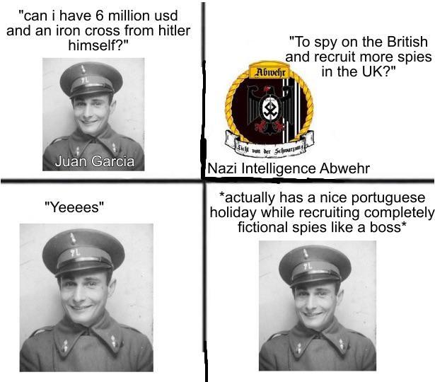 "can i have 6 million usd and an iron cross from hitler himself?" Abwehr "To spy on the British and recruit more spies in the UK?" Juan Garcia "Yeeees" 7L Licht von der Schwarz Nazi Intelligence Abwehr *actually has a nice portuguese holiday while recruiting completely fictional spies like a boss*