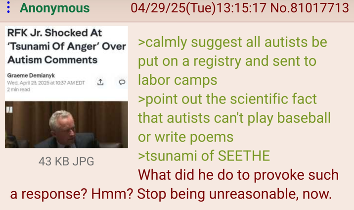 : Anonymous RFK Jr. Shocked At 04/29/25(Tue)13:15:17 No.81017713 'Tsunami Of Anger' Over >calmly suggest all autists be Autism Comments Graeme Demianyk Wed, April 23, 2025 at 10:37 AM EDT 1 2 min read 43 KB JPG put on a registry and sent to 。 labor camps >point out the scientific fact that autists can't play baseball or write poems >tsunami of SEETHE What did he do to provoke such a response? Hmm? Stop being unreasonable, now.
