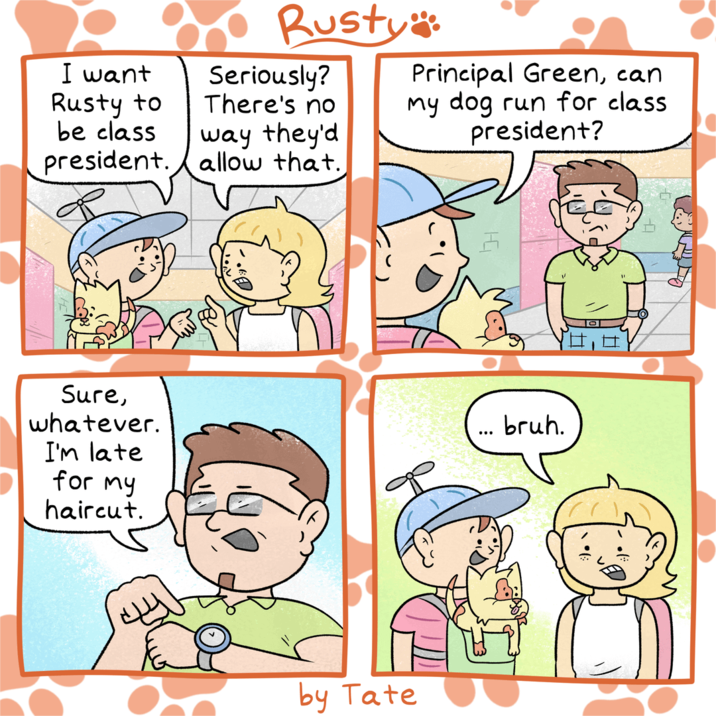 I want Rusty to be class president. Rusty": Seriously? There's no way they'd allow that. Principal Green, can my dog run for class president? Sure, whatever. I'm late for my haircut. ... bruh. by Tate