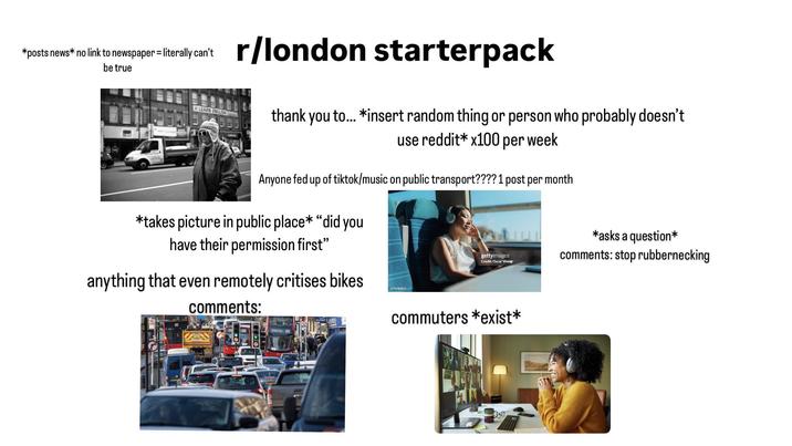 *posts news* no link to newspaper = literally can't be true LEARN ENGLIS r/london starterpack thank you to... *insert random thing or person who probably doesn't use reddit* x100 per week Anyone fed up of tiktok/music on public transport???? 1 post per month *takes picture in public place* "did you have their permission first” anything that even remotely critises bikes 1774783070 gettyimages Credit: Oscar Wong *asks a question* comments: stop rubbernecking comments: commuters *exist*