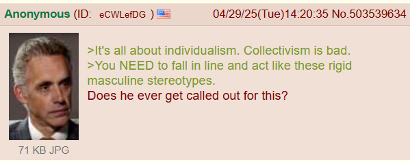 Anonymous (ID: eCWLefDG)! 04/29/25(Tue)14:20:35 No.503539634 >It's all about individualism. Collectivism is bad. >You NEED to fall in line and act like these rigid masculine stereotypes. Does he ever get called out for this? 71 KB JPG