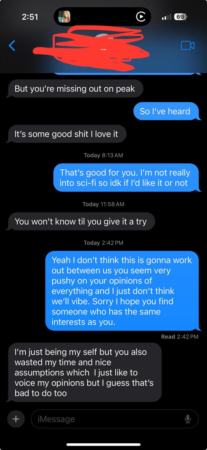 2:51 C 69 But you're missing out on peak It's some good s--- I love it So I've heard Today 8:13 AM That's good for you. I'm not really into sci-fi so idk if I'd like it or not Today 11:58 AM You won't know til you give it a try Today 2:42 PM Yeah I don't think this is gonna work out between us you seem very pushy on your opinions of everything and I just don't think we'll vibe. Sorry I hope you find someone who has the same interests as you. I'm just being my self but you also wasted my time and nice assumptions which I just like to voice my opinions but I guess that's bad to do too + iMessage Read 2:42 PM