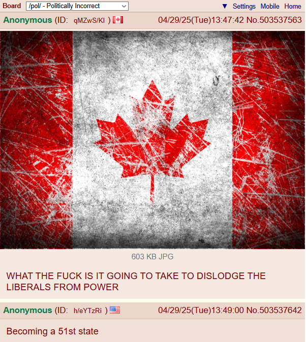 Board /pol/ - Politically Incorrect Anonymous (ID: qMZWS/KI) [⚫ Settings Mobile Home 04/29/25(Tue)13:47:42 No.503537563 603 KB JPG WHAT THE F--- IS IT GOING TO TAKE TO DISLODGE THE LIBERALS FROM POWER Anonymous (ID: h/eYTzRi)! Becoming a 51st state 04/29/25(Tue)13:49:00 No.503537642