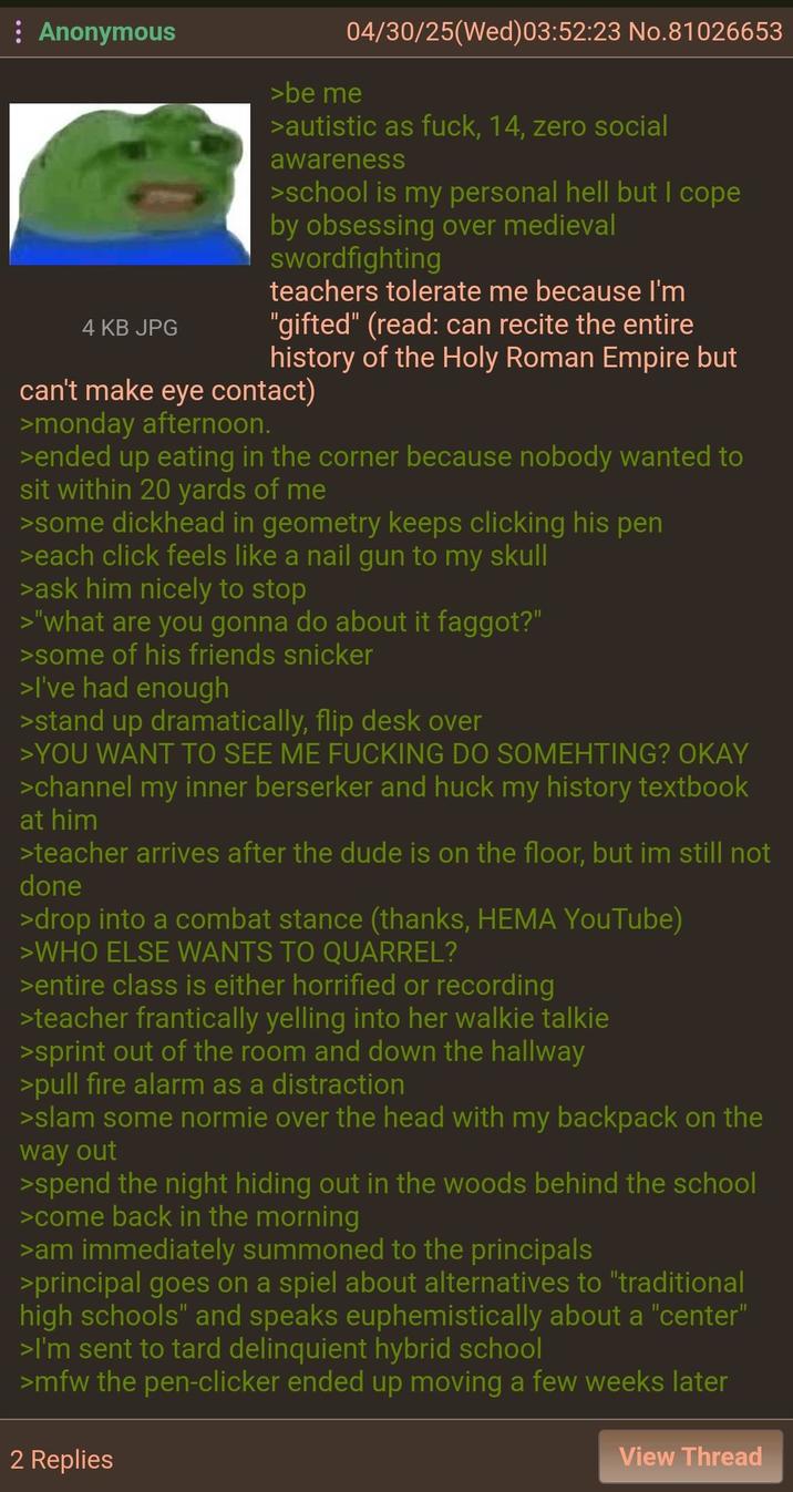 : Anonymous 4 KB JPG 04/30/25(Wed)03:52:23 No.81026653 >be me >autistic as f---, 14, zero social awareness >school is my personal hell but I cope by obsessing over medieval swordfighting teachers tolerate me because I'm "gifted" (read: can recite the entire history of the Holy Roman Empire but can't make eye contact) >monday afternoon. >ended up eating in the corner because nobody wanted to sit within 20 yards of me >some d------- in geometry keeps clicking his pen >each click feels like a nail gun to my skull >ask him nicely to stop >"what are you gonna do about it f-----?" >some of his friends snicker >I've had enough >stand up dramatically, flip desk over >YOU WANT TO SEE ME F------ DO SOMEHTING? OKAY >channel my inner berserker and huck my history textbook at him >teacher arrives after the dude is on the floor, but im still not done >drop into a combat stance (thanks, HEMA YouTube) >WHO ELSE WANTS TO QUARREL? >entire class is either horrified or recording >teacher frantically yelling into her walkie talkie >sprint out of the room and down the hallway >pull fire alarm as a distraction >slam some normie over the head with my backpack on the way out >spend the night hiding out in the woods behind the school >come back in the morning >am immediately summoned to the principals >principal goes on a spiel about alternatives to "traditional high schools" and speaks euphemistically about a "center" >I'm sent to tard delinquient hybrid school >mfw the pen-clicker ended up moving a few weeks later 2 Replies View Thread