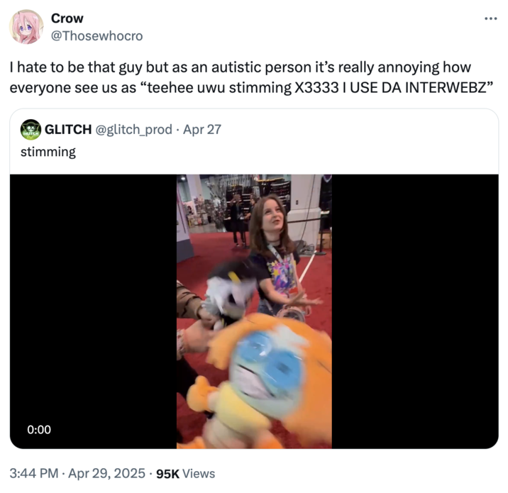 April 29th, 2025 tweet by @Thosewhocro A tweet by X user @Thosewhocro that reads, "I hate to be that guy but as an autistic person it’s really annoying how everyone see us as “teehee uwu stimming X3333 I USE DA INTERWEBZ”" The tweet is directed at a video of voice actors Lizzie Freeman, who voices "Pomni":https://knowyourmeme.com/memes/pomni from "_The Amazing Digital Circus_":https://knowyourmeme.com/memes/subcultures/the-amazing-digital-circus, and Michael Kovach, who voices N from "_Murder Drones_":https://knowyourmeme.com/memes/subcultures/murder-drones. The video shows them holding plushies of their characters and repeating the word "stimming."