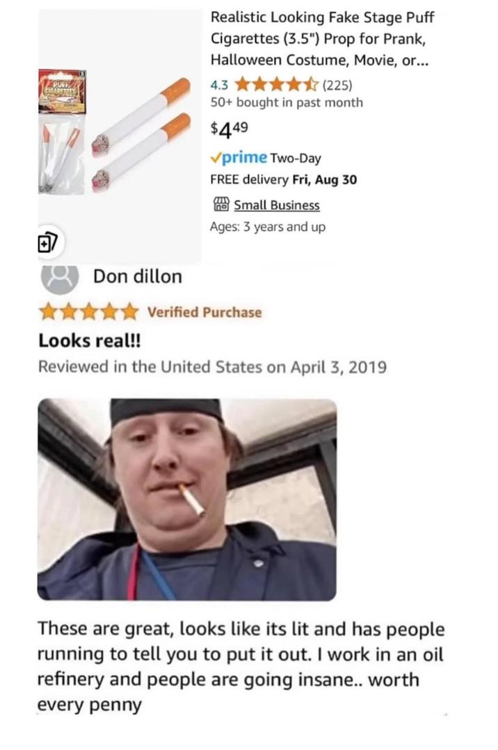 POFF CHOAPETIES + Realistic Looking Fake Stage Puff Cigarettes (3.5") Prop for Prank, Halloween Costume, Movie, or... 4.3 (225) 50+ bought in past month $449 ✓prime Two-Day FREE delivery Fri, Aug 30 Small Business Ages: 3 years and up Don dillon Looks real!! Verified Purchase Reviewed in the United States on April 3, 2019 These are great, looks like its lit and has people running to tell you to put it out. I work in an oil refinery and people are going insane.. worth every penny