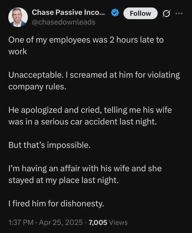 Chase Passive Inco... Follow @chasedownleads One of my employees was 2 hours late to work Unacceptable. I screamed at him for violating company rules. He apologized and cried, telling me his wife was in a serious car accident last night. But that's impossible. I'm having an affair with his wife and she stayed at my place last night. I fired him for dishonesty. 1:37 PM - Apr 25, 2025 7,005 Views