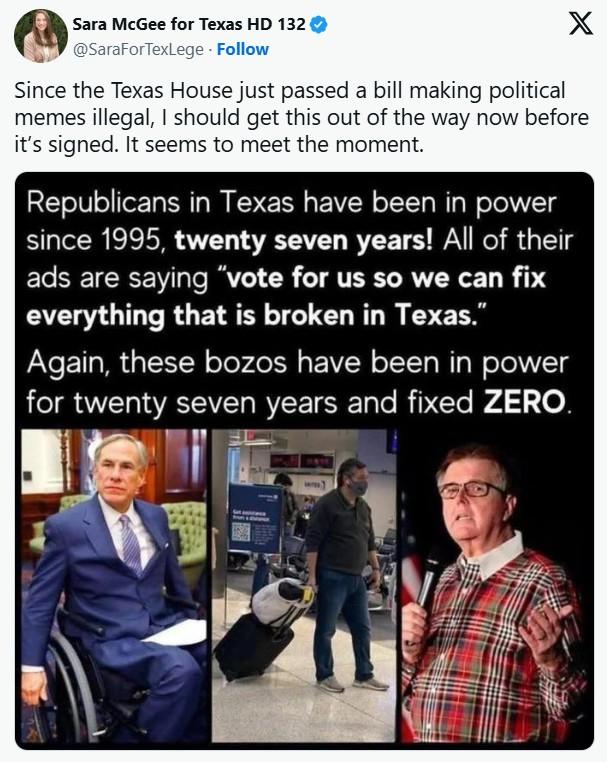 Sara McGee for Texas HD 132 @SaraForTexLege. Follow X Since the Texas House just passed a bill making political memes illegal, I should get this out of the way now before it's signed. It seems to meet the moment. Republicans in Texas have been in power since 1995, twenty seven years! All of their ads are saying "vote for us so we can fix everything that is broken in Texas." Again, these bozos have been in power for twenty seven years and fixed ZERO.