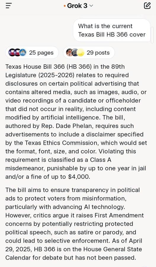 ווי • Grok 3 v What is the current Texas Bill HB 366 cover 25 pages D 29 posts Texas House Bill 366 (HB 366) in the 89th. Legislature (2025-2026) relates to required disclosures on certain political advertising that contains altered media, such as images, audio, or video recordings of a candidate or officeholder that did not occur in reality, including content modified by artificial intelligence. The bill, authored by Rep. Dade Phelan, requires such advertisements to include a disclaimer specified by the Texas Ethics Commission, which would set the format, font, size, and color. Violating this requirement is classified as a Class A misdemeanor, punishable by up to one year in jail and/or a fine of up to $4,000. The bill aims to ensure transparency in political ads to protect voters from misinformation, particularly with advancing Al technology. However, critics argue it raises First Amendment concerns by potentially restricting protected political speech, such as satire or parody, and could lead to selective enforcement. As of April 29, 2025, HB 366 is on the House General State Calendar for debate but has not been passed.