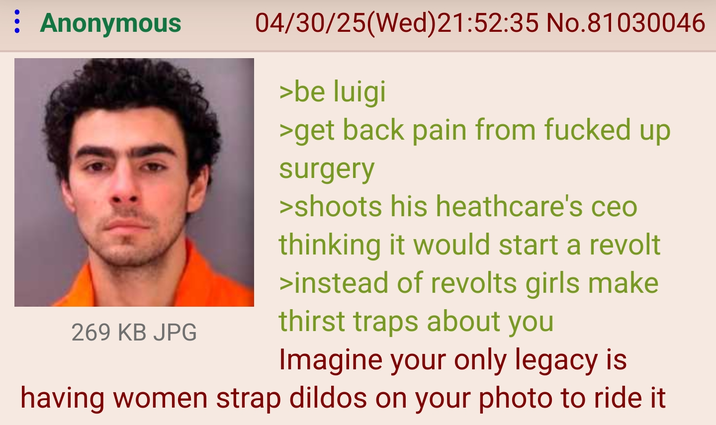 : Anonymous 04/30/25(Wed)21:52:35 No.81030046 >be luigi >get back pain from f----- up surgery >shoots his heathcare's ceo thinking it would start a revolt >instead of revolts girls make 269 KB JPG thirst traps about you Imagine your only legacy is having women strap dildos on your photo to ride it