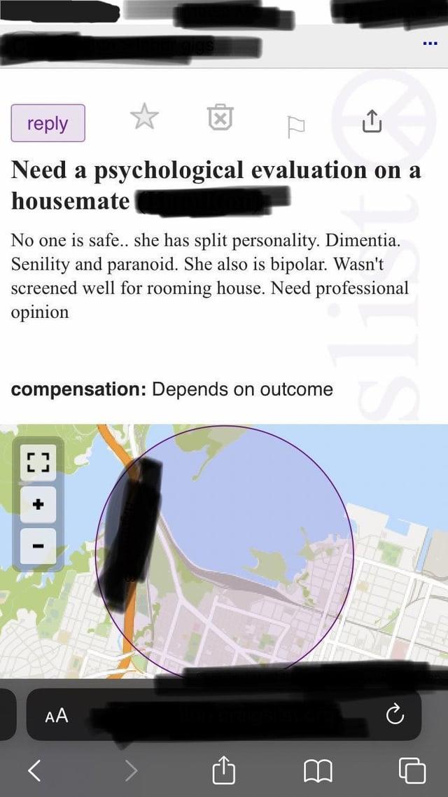 AA reply ☆ P ↑ Need a psychological evaluation on a housemate No one is safe.. she has split personality. Dimentia. Senility and paranoid. She also is bipolar. Wasn't screened well for rooming house. Need professional opinion compensation: Depends on outcome [] B