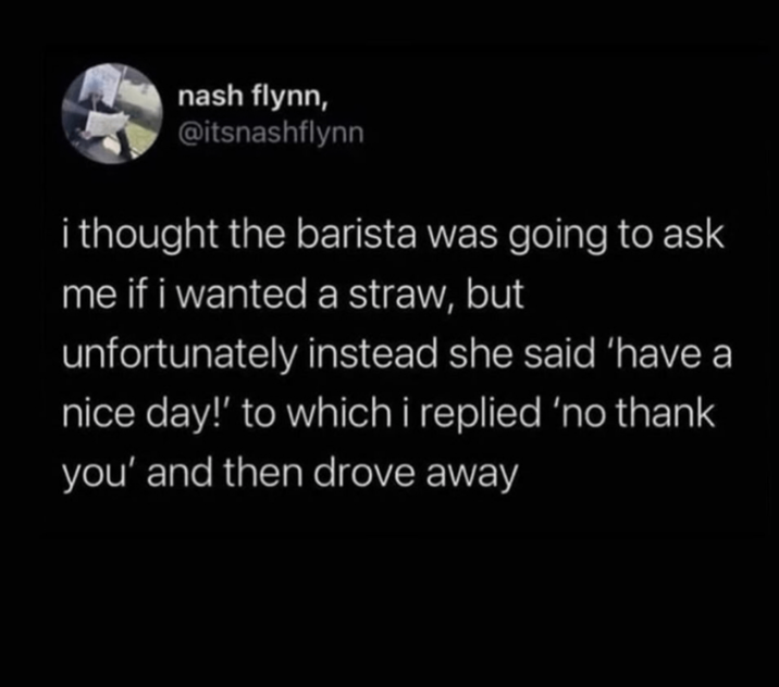 nash flynn, @itsnashflynn i thought the barista was going to ask me if i wanted a straw, but unfortunately instead she said 'have a nice day!' to which i replied 'no thank you' and then drove away