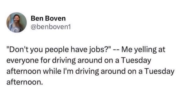 Ben Boven @benboven1 "Don't you people have jobs?" -- Me yelling at everyone for driving around on a Tuesday afternoon while I'm driving around on a Tuesday afternoon.