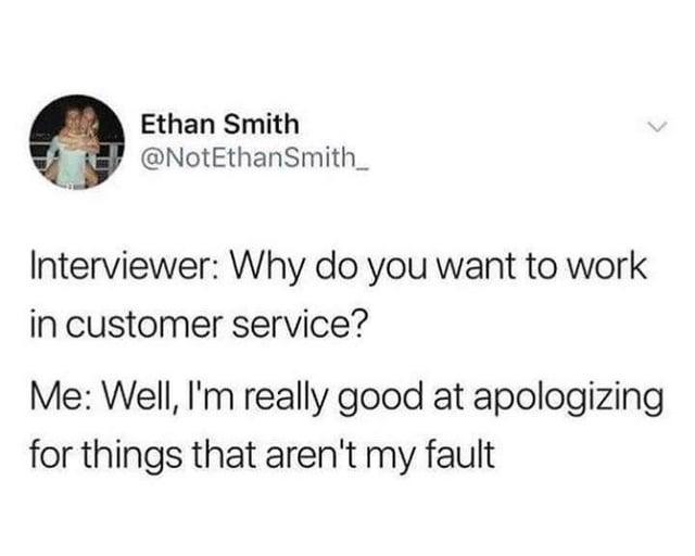 Ethan Smith @NotEthanSmith_ Interviewer: Why do you want to work in customer service? Me: Well, I'm really good at apologizing for things that aren't my fault L