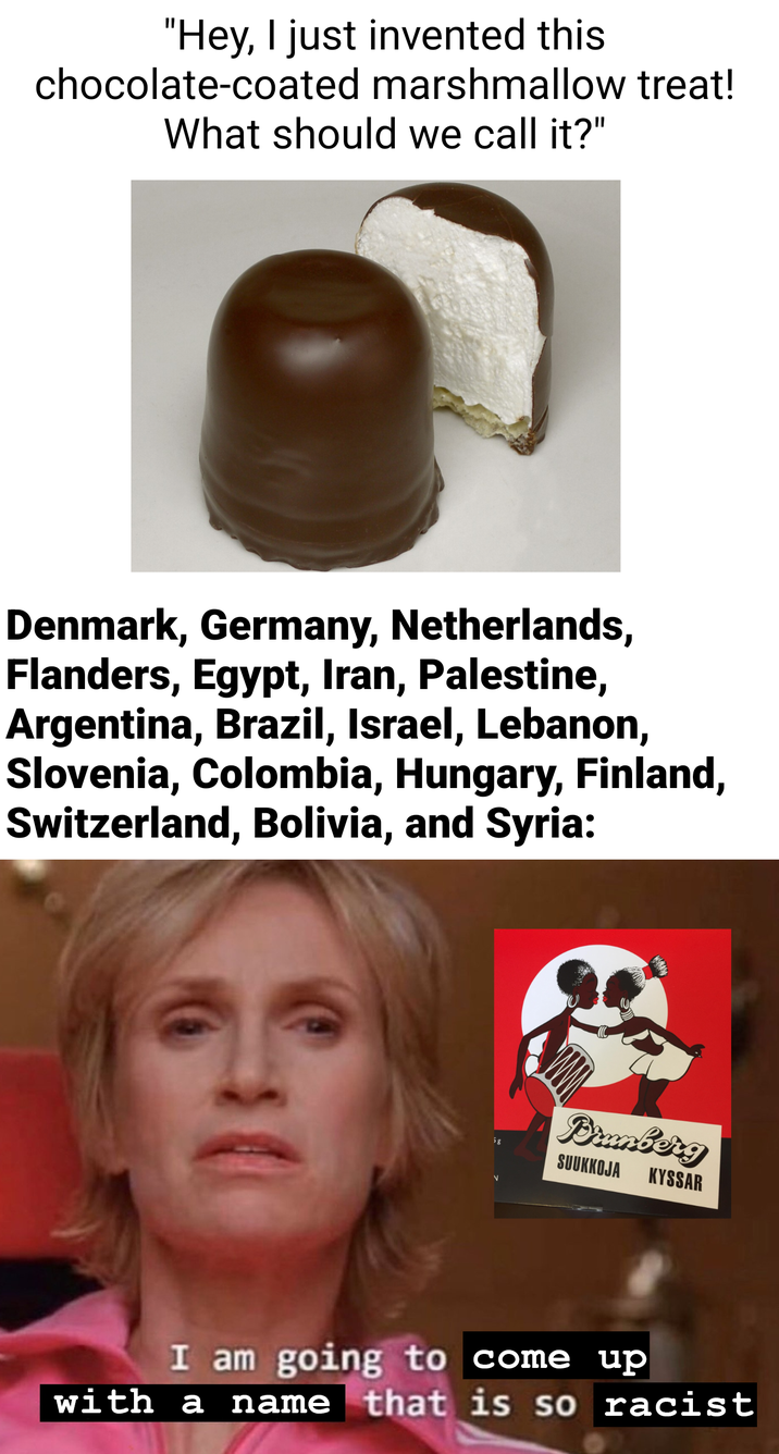 "Hey, I just invented this chocolate-coated marshmallow treat! What should we call it?" Denmark, Germany, Netherlands, Flanders, Egypt, Iran, Palestine, Argentina, Brazil, Israel, Lebanon, Slovenia, Colombia, Hungary, Finland, Switzerland, Bolivia, and Syria: 5g V Dramberg SUUKKOJA KYSSAR I am going to come up with a name that is so racist