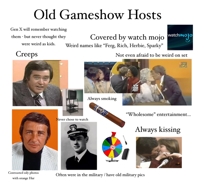 Old Gameshow Hosts Gen X will remember watching them but never thought they were weird as kids. Creeps Covered by watch mojo watchmojo Weird names like “Ferg, Rich, Herbie, Sparky" Not even afraid to be weird on set Contrasted oily photos with orange Hur Never chose to watch NEW YORK POST Always smoking GAME SHOW "Wholesome" entertainment... Always kissing Often were in the military/ have old military pics