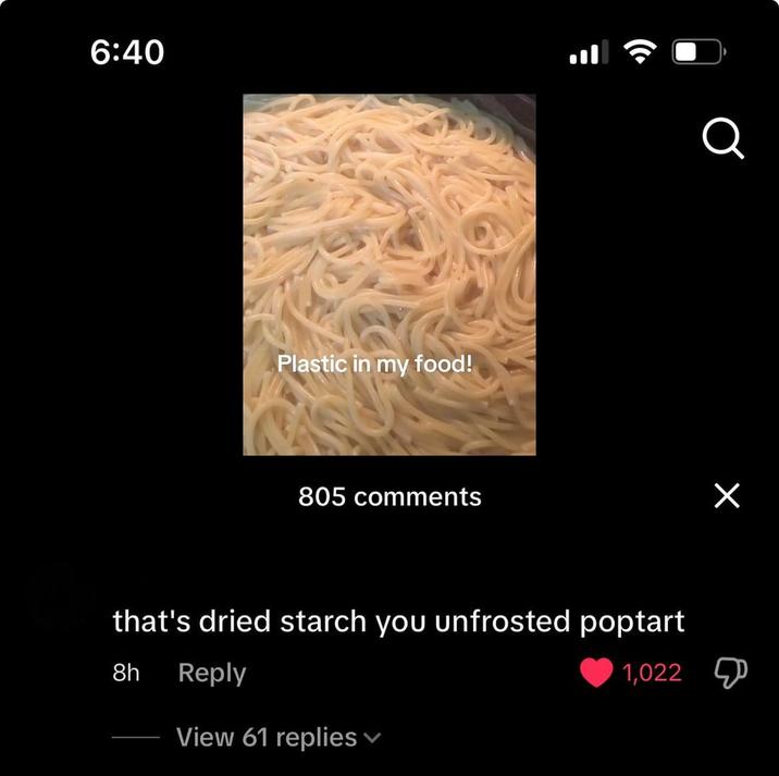 6:40 Plastic in my food! 805 comments that's dried starch you unfrosted poptart 8h Reply View 61 replies Q 1,022 Д