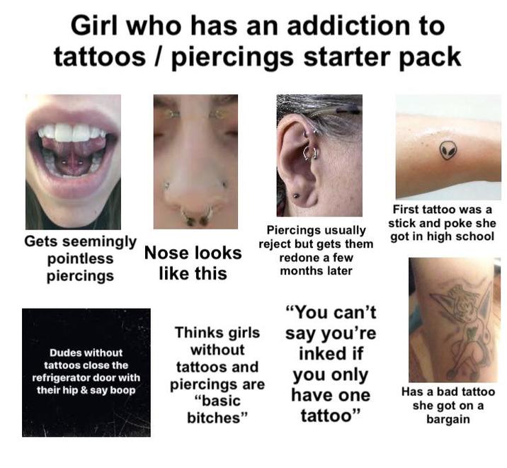 Girl who has an addiction to tattoos/piercings starter pack Gets seemingly pointless piercings Piercings usually First tattoo was a stick and poke she Nose looks like this reject but gets them got in high school redone a few months later Dudes without tattoos close the refrigerator door with their hip & say boop Thinks girls without tattoos and piercings are "basic bitches" "You can't say you're inked if you only have one tattoo" Has a bad tattoo she got on a bargain