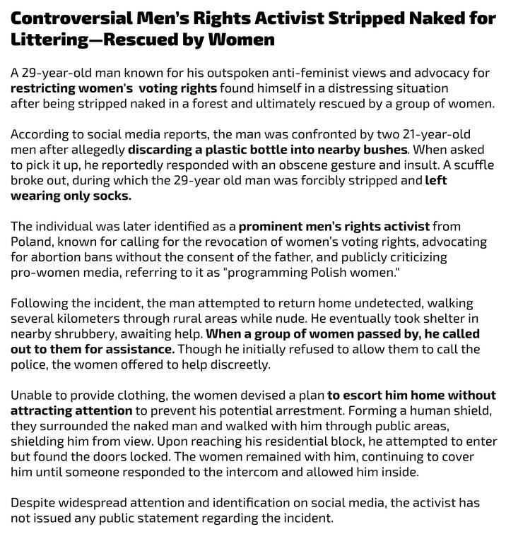 Controversial Men's Rights Activist Stripped Naked for Littering-Rescued by Women A 29-year-old man known for his outspoken anti-feminist views and advocacy for restricting women's voting rights found himself in a distressing situation after being stripped naked in a forest and ultimately rescued by a group of women. According to social media reports, the man was confronted by two 21-year-old men after allegedly discarding a plastic bottle into nearby bushes. When asked to pick it up, he reportedly responded with an obscene gesture and insult. A scuffle broke out, during which the 29-year old man was forcibly stripped and left wearing only socks. The individual was later identified as a prominent men's rights activist from Poland, known for calling for the revocation of women's voting rights, advocating for abortion bans without the consent of the father, and publicly criticizing pro-women media, referring to it as "programming Polish women." Following the incident, the man attempted to return home undetected, walking several kilometers through rural areas while nude. He eventually took shelter in nearby shrubbery, awaiting help. When a group of women passed by, he called out to them for assistance. Though he initially refused to allow them to call the police, the women offered to help discreetly. Unable to provide clothing, the women devised a plan to escort him home without attracting attention to prevent his potential arrestment. Forming a human shield, they surrounded the naked man and walked with him through public areas, shielding him from view. Upon reaching his residential block, he attempted to enter but found the doors locked. The women remained with him, continuing to cover him until someone responded to the intercom and allowed him inside. Despite widespread attention and identification on social media, the activist has not issued any public statement regarding the incident.