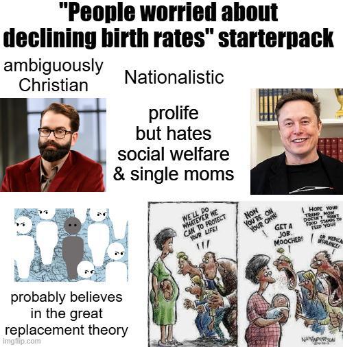 "People worried about declining birth rates" starterpack ambiguously Christian probably believes in the great replacement theory imgflip.com Nationalistic prolife but hates social welfare & single moms WE'LL DO WHATEVER WE CAN TO PROTECT YOUR LIFE! Now YOU'RE ON YOUR OWN GETA JOB. MOOCHER! HOPE YOUR TRAMP MOM DOESN'T WANT FOOD STAMPS TO FEED YOU! OR MEDICA INSURANCE NASON