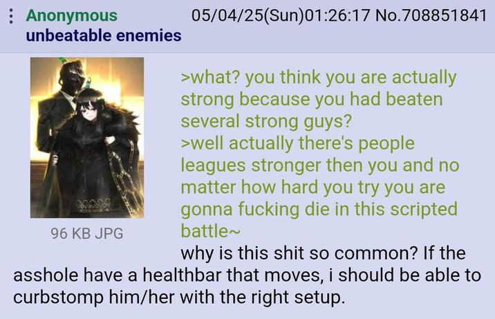 : Anonymous unbeatable enemies 96 KB JPG 05/04/25(Sun)01:26:17 No.708851841 >what? you think you are actually strong because you had beaten several strong guys? >well actually there's people leagues stronger then you and no matter how hard you try you are gonna f------ die in this scripted battle~ why is this s--- so common? If the a------ have a healthbar that moves, i should be able to curbstomp him/her with the right setup.