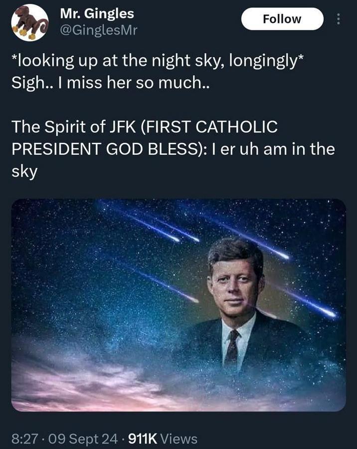 Mr. Gingles @GinglesMr Follow *looking up at the night sky, longingly* Sigh.. I miss her so much.. The Spirit of JFK (FIRST CATHOLIC PRESIDENT GOD BLESS): I er uh am in the sky 8:27.09 Sept 24.911K Views