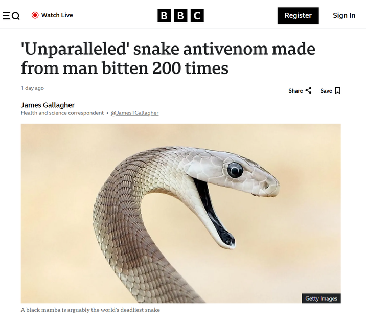 EQ Watch Live BBC Register Sign In 'Unparalleled' snake antivenom made from man bitten 200 times 1 day ago James Gallagher Health and science correspondent @JamesTGallagher Share Save ☐ Getty Images A black mamba is arguably the world's deadliest snake