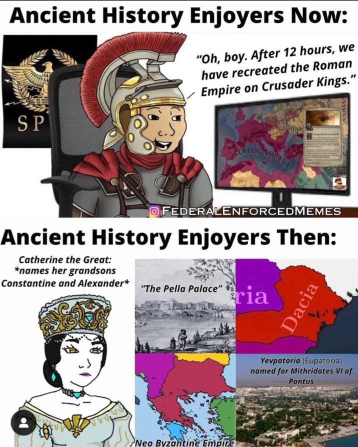 Ancient History Enjoyers Now: "Oh, boy. After 12 hours, we have recreated the Roman Empire on Crusader Kings." SP ASHINA ROMAN MIRE O FEDERALENFORCEDMEMES Ancient History Enjoyers Then: Catherine the Great: *names her grandsons Constantine and Alexander* "The Pella Palace" ria Neo Byzantine Empire Dacia Yevpatoria (Eupatoria) named for Mithridates VI of Pontus