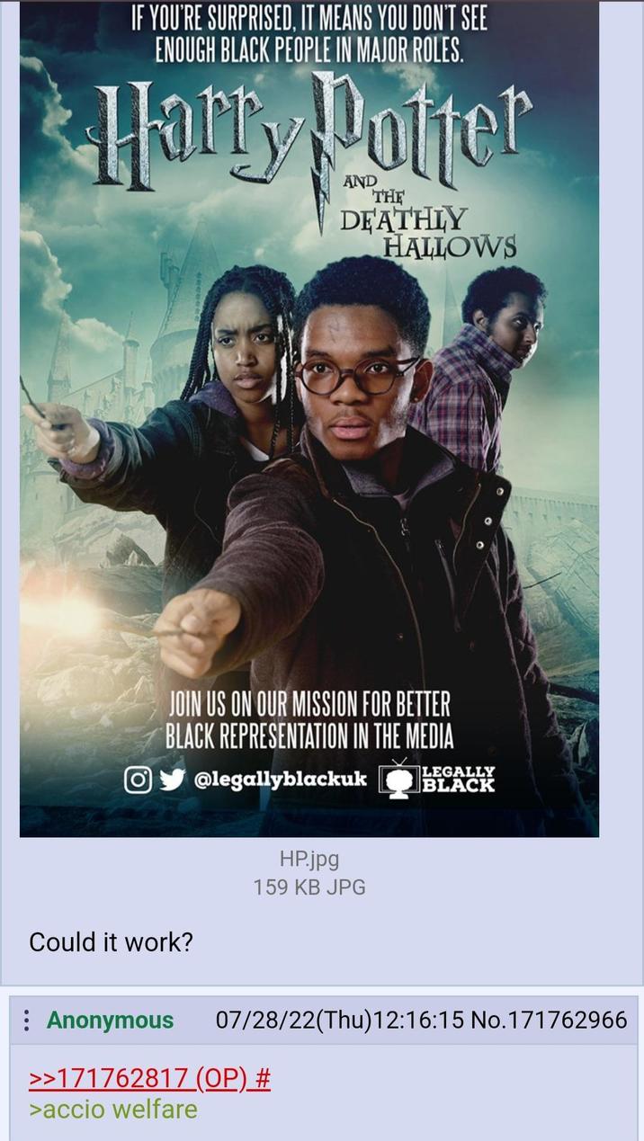 IF YOU'RE SURPRISED, IT MEANS YOU DON'T SEE ENOUGH BLACK PEOPLE IN MAJOR ROLES. Harry Potter THE DEATHLY HALLOWS JOIN US ON OUR MISSION FOR BETTER BLACK REPRESENTATION IN THE MEDIA O@legallyblackuk Could it work? HP.jpg 159 KB JPG LEGALLY BLACK : Anonymous 07/28/22(Thu)12:16:15 No.171762966 >>171762817 (OP) # >accio welfare