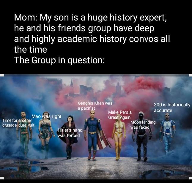 Mom: My son is a huge history expert, he and his friends group have deep and highly academic history convos all the time The Group in question: Make Persia Great Again Mao was right Genghis Khan was a pacifist Hitler's hand was forced Time for another crusade, dues vult Moon landing was faked 300 is historically accurate