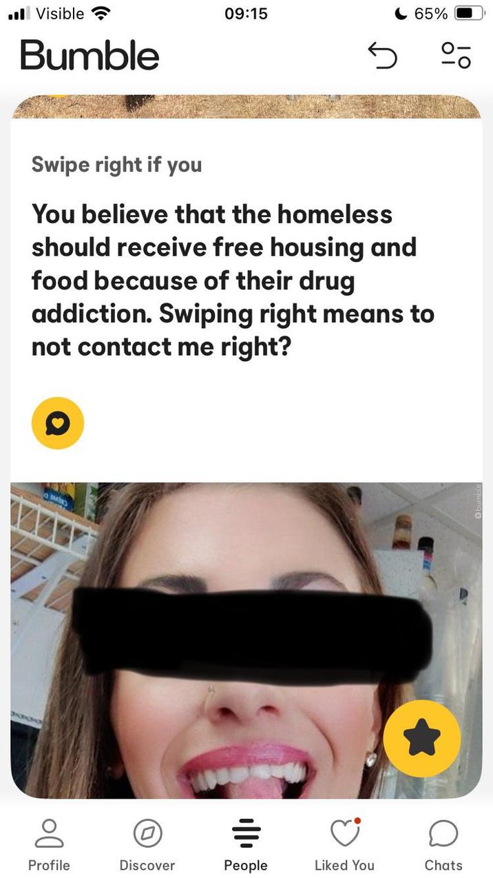 ■ Visible Bumble 09:15 65% Swipe right if you You believe that the homeless should receive free housing and food because of their drug addiction. Swiping right means to not contact me right? Profile Discover People Liked You Chats
