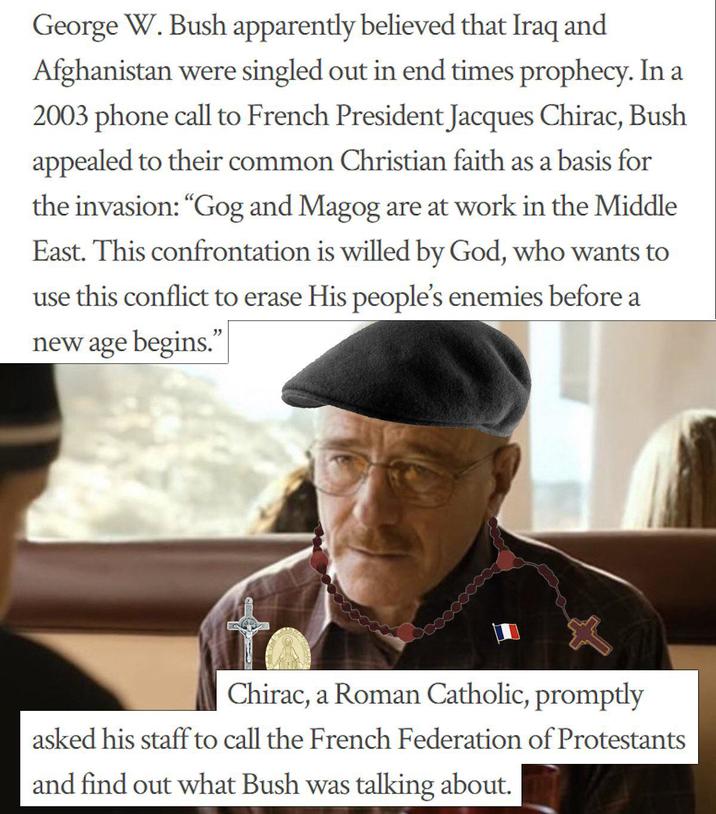 George W. Bush apparently believed that Iraq and Afghanistan were singled out in end times prophecy. In a 2003 phone call to French President Jacques Chirac, Bush appealed to their common Christian faith as a basis for the invasion: "Gog and Magog are at work in the Middle East. This confrontation is willed by God, who wants to use this conflict to erase His people's enemies before a new age begins." Chirac, a Roman Catholic, promptly asked his staff to call the French Federation of Protestants and find out what Bush was talking about.