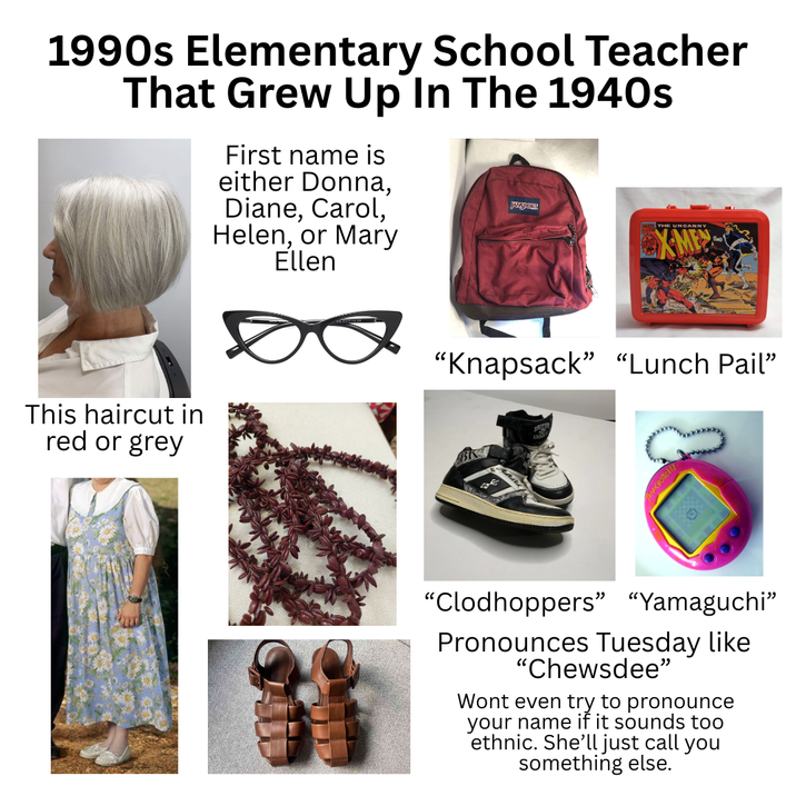 1990s Elementary School Teacher That Grew Up In The 1940s First name is either Donna, Diane, Carol, Helen, or Mary Ellen THE UNCANNY XMEN This haircut in red or grey "Knapsack” “Lunch Pail" "Clodhoppers" "Yamaguchi” Pronounces Tuesday like "Chewsdee" Wont even try to pronounce your name if it sounds too ethnic. She'll just call you something else.