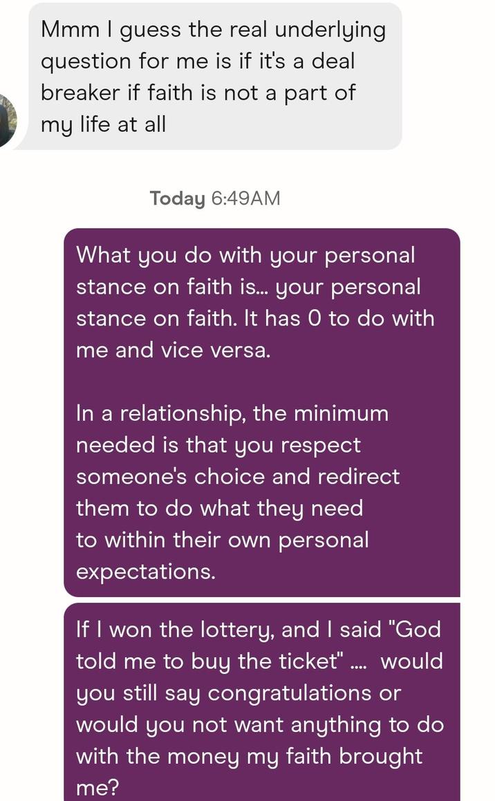Mmm I guess the real underlying question for me is if it's a deal breaker if faith is not a part of my life at all Today 6:49AM What you do with your personal stance on faith is... your personal stance on faith. It has 0 to do with me and vice versa. In a relationship, the minimum needed is that you respect someone's choice and redirect them to do what they need to within their own personal expectations. If I won the lottery, and I said "God told me to buy the ticket" ..... would you still say congratulations or would you not want anything to do with the money my faith brought me?