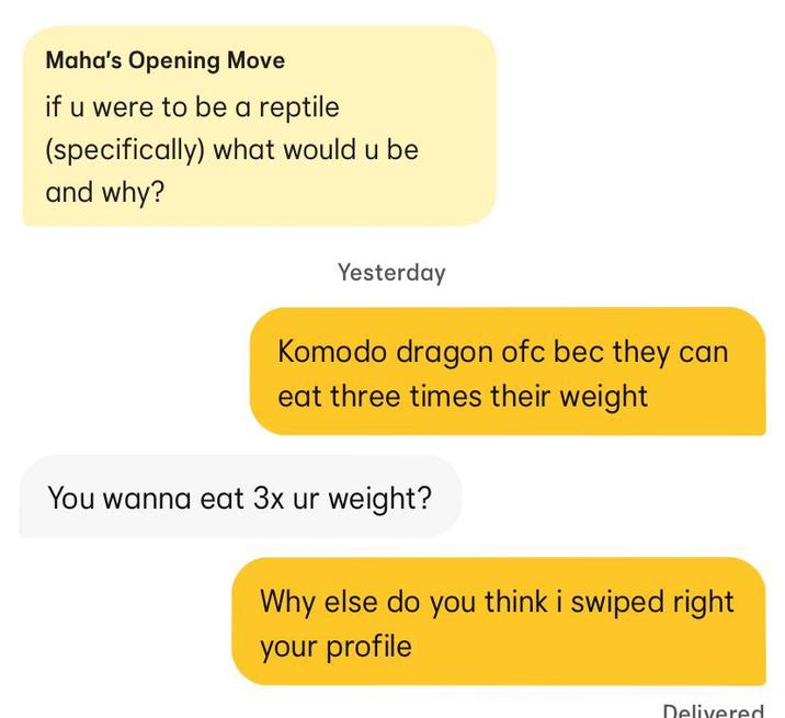 Maha's Opening Move if u were to be a reptile (specifically) what would u be and why? Yesterday Komodo dragon ofc bec they can eat three times their weight You wanna eat 3x ur weight? Why else do you think i swiped right your profile Delivered