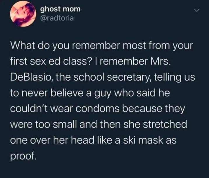 ghost mom @radtoria What do you remember most from your first sex ed class? I remember Mrs. DeBlasio, the school secretary, telling us to never believe a guy who said he couldn't wear condoms because they were too small and then she stretched one over her head like a ski mask as proof.