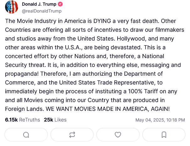 Donald J. Trump @realDonaldTrump The Movie Industry in America is DYING a very fast death. Other Countries are offering all sorts of incentives to draw our filmmakers and studios away from the United States. Hollywood, and many other areas within the U.S.A., are being devastated. This is a concerted effort by other Nations and, therefore, a National Security threat. It is, in addition to everything else, messaging and propaganda! Therefore, I am authorizing the Department of Commerce, and the United States Trade Representative, to immediately begin the process of instituting a 100% Tariff on any and all Movies coming into our Country that are produced in Foreign Lands. WE WANT MOVIES MADE IN AMERICA, AGAIN! 6.15k ReTruths 25k Likes a 3 May 04, 2025, 10:18 PM ☐