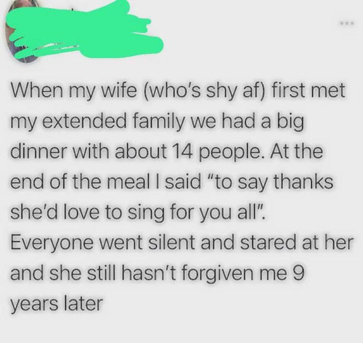 When my wife (who's shy af) first met my extended family we had a big dinner with about 14 people. At the end of the meal I said "to say thanks she'd love to sing for you all". Everyone went silent and stared at her and she still hasn't forgiven me 9 years later